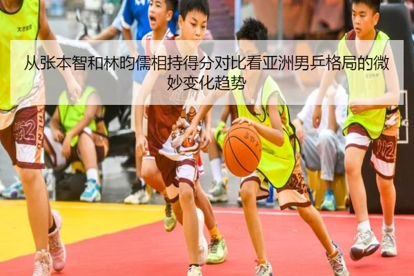 从张本智和林昀儒相持得分对比看亚洲男乒格局的微妙变化趋势